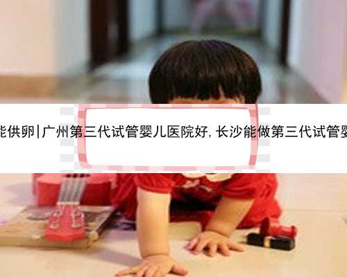 广州哪里能供卵|广州第三代试管婴儿医院好,长沙能做第三代试管婴儿的医院