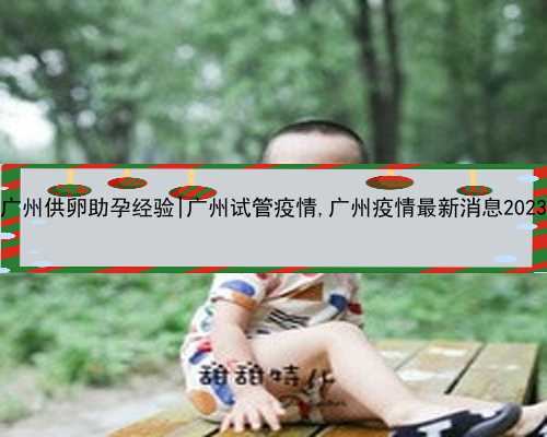 广州供卵助孕经验|广州试管疫情,广州疫情最新消息2023