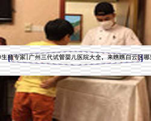 广州代孕生殖专家|广州三代试管婴儿医院大全，来瞧瞧白云区哪里可以做