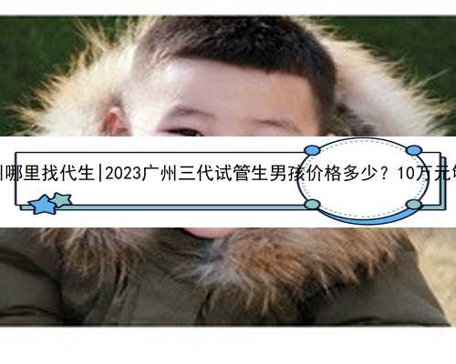 广州哪里找代生|2023广州三代试管生男孩价格多少？10万元够吗